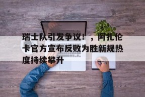 亚博-瑞士队引发争议！，阿扎伦卡官方宣布反败为胜新规热度持续攀升-亚博